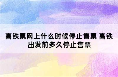 高铁票网上什么时候停止售票 高铁出发前多久停止售票